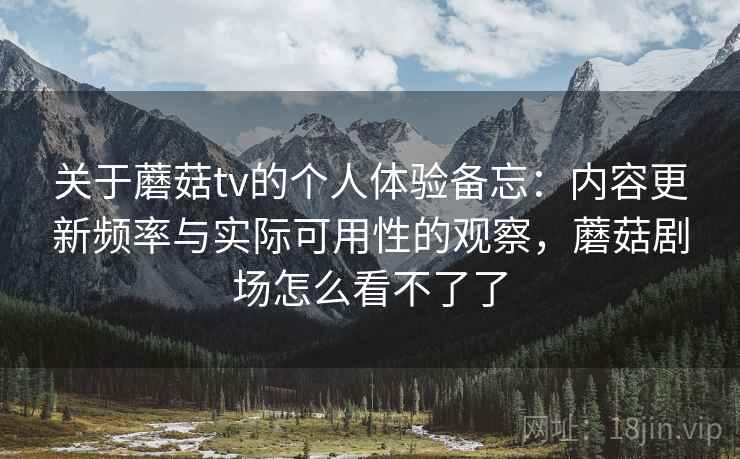 关于蘑菇tv的个人体验备忘：内容更新频率与实际可用性的观察，蘑菇剧场怎么看不了了