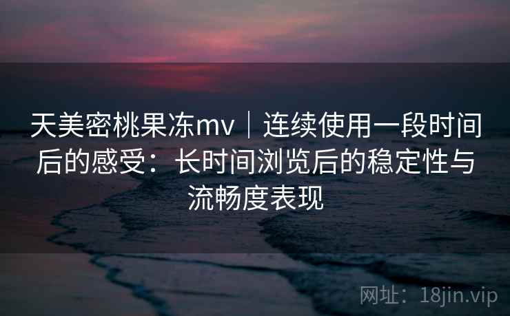 天美密桃果冻mv｜连续使用一段时间后的感受：长时间浏览后的稳定性与流畅度表现