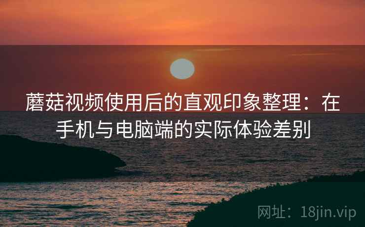 蘑菇视频使用后的直观印象整理：在手机与电脑端的实际体验差别