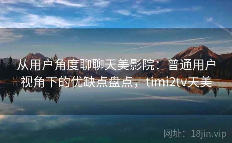 从用户角度聊聊天美影院：普通用户视角下的优缺点盘点，timi2tv天美