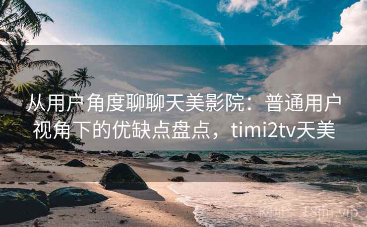 从用户角度聊聊天美影院：普通用户视角下的优缺点盘点，timi2tv天美