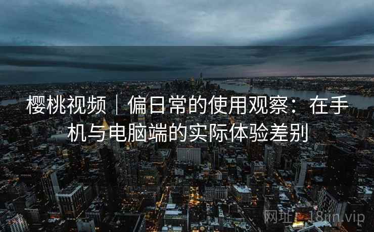 樱桃视频｜偏日常的使用观察：在手机与电脑端的实际体验差别