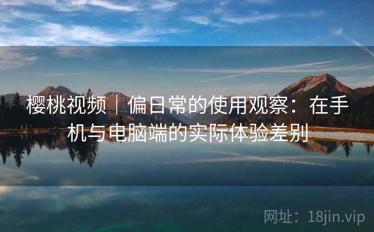 樱桃视频｜偏日常的使用观察：在手机与电脑端的实际体验差别