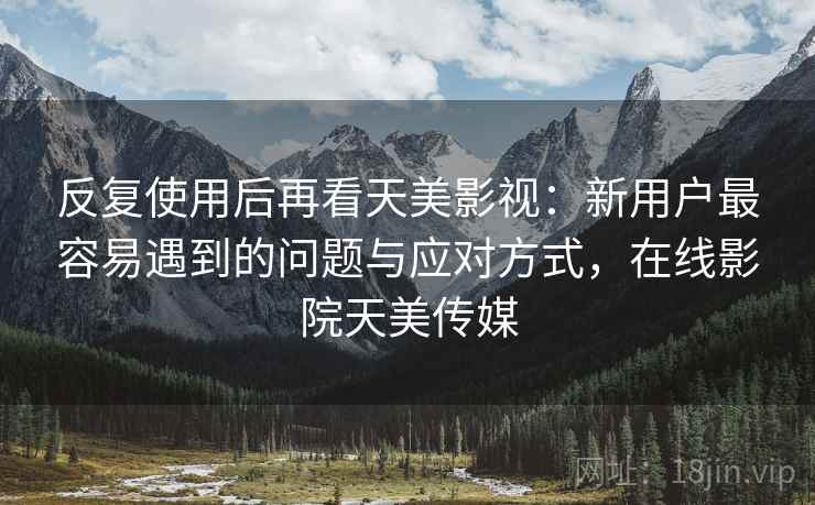 反复使用后再看天美影视：新用户最容易遇到的问题与应对方式，在线影院天美传媒