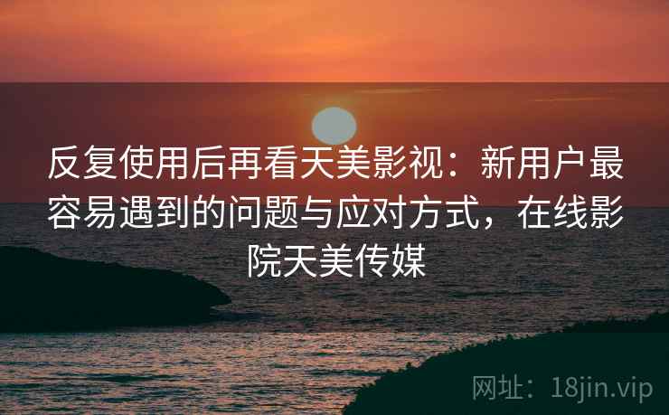 反复使用后再看天美影视：新用户最容易遇到的问题与应对方式，在线影院天美传媒