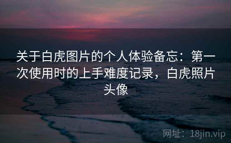 关于白虎图片的个人体验备忘：第一次使用时的上手难度记录，白虎照片头像