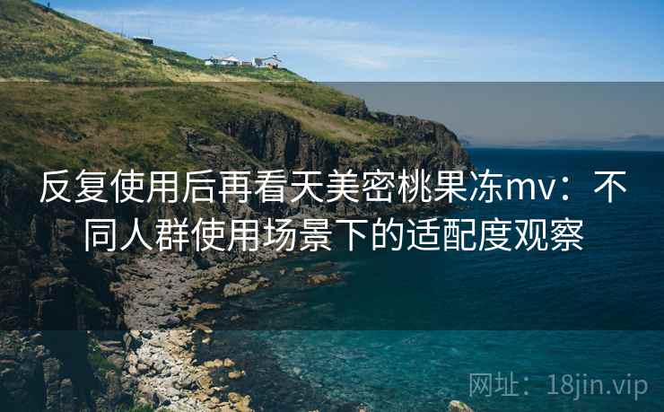 反复使用后再看天美密桃果冻mv：不同人群使用场景下的适配度观察