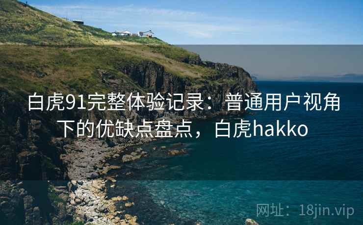 白虎91完整体验记录:普通用户视角下的优缺点盘点,白虎hakko 白虎91完整体验记录:普通用户视角下的优缺点盘点,白虎hakko