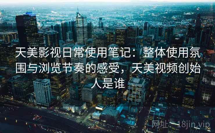 天美影视日常使用笔记：整体使用氛围与浏览节奏的感受，天美视频创始人是谁