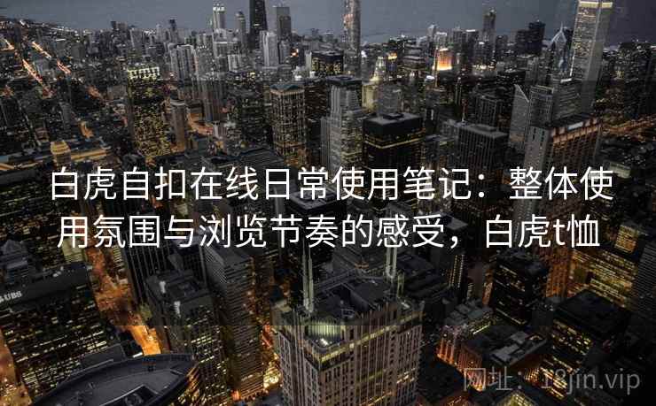 白虎自扣在线日常使用笔记:整体使用氛围与浏览节奏的感受,白虎t恤 白虎自扣在线日常使用笔记:整体使用氛围与浏览节奏的感受,白虎t恤