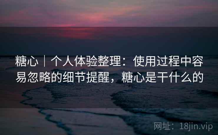 糖心｜个人体验整理：使用过程中容易忽略的细节提醒，糖心是干什么的