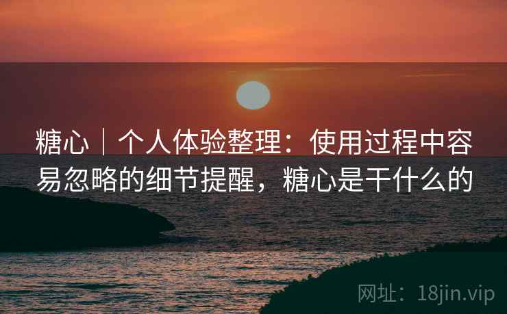 糖心|个人体验整理:使用过程中容易忽略的细节提醒,糖心是干什么的 糖心|个人体验整理:使用过程中容易忽略的细节提醒,糖心是干什么的